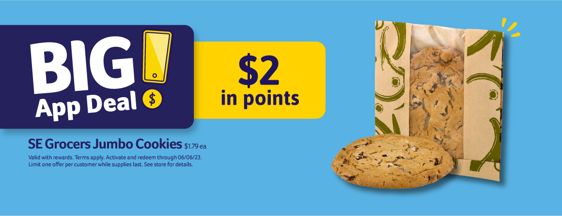 Big App Deal! $2 in points. SE Grocers Jumbo Cookies $1.79 ea. Valid with rewards. Terms apply. Activate and redeem through 06/06/23. Limit one offer per customer while supplies last. See store for details.