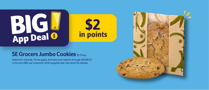 Big App Deal! $2 in points. SE Grocers Jumbo Cookies $1.79 ea. Valid with rewards. Terms apply. Activate and redeem through 06/06/23. Limit one offer per customer while supplies last. See store for details.