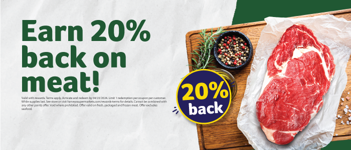Earn 20% back on meat! Valid with rewards. Terms apply. Activate and redeem by 4/23/2024. Limit 1 redemption per coupon per customer. While supplies last. See store or visit harveyssupermarkets.com/rewards-terms for details. Cannot be combined with any other points offer. Void where prohibited. Offer valid on fresh, packaged and frozen meat. Offer excludes seafood.